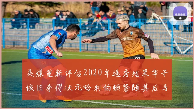 美媒重新评估2020年选秀结果华子依旧夺得状元哈利伯顿紧随其后马克西位列探花