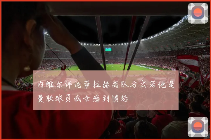 内维尔评论萨拉赫离队方式若他是曼联球员我会感到愤怒