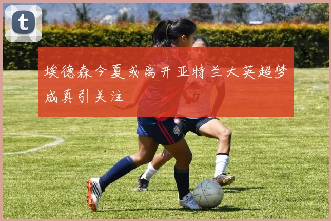 埃德森今夏或离开亚特兰大英超梦成真引关注