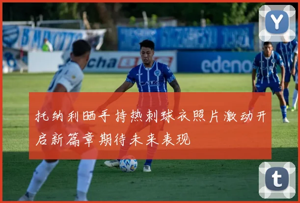 托纳利晒手持热刺球衣照片激动开启新篇章期待未来表现