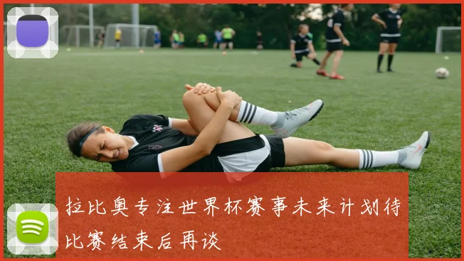 拉比奥专注世界杯赛事未来计划待比赛结束后再谈