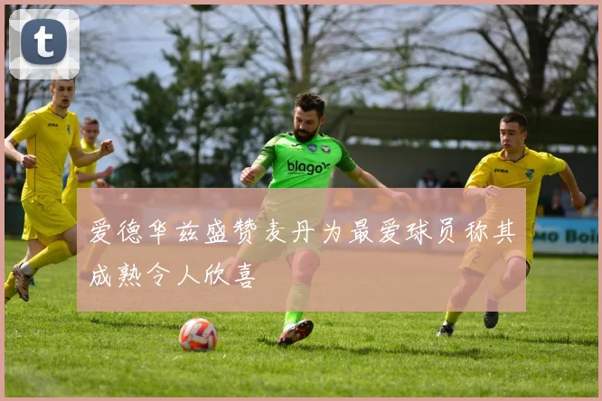 爱德华兹盛赞麦丹为最爱球员称其成熟令人欣喜