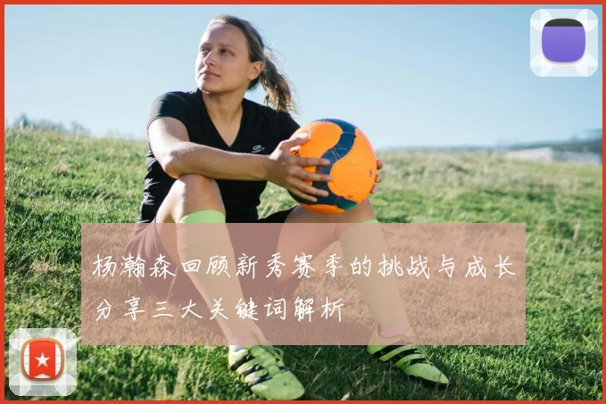 杨瀚森回顾新秀赛季的挑战与成长分享三大关键词解析
