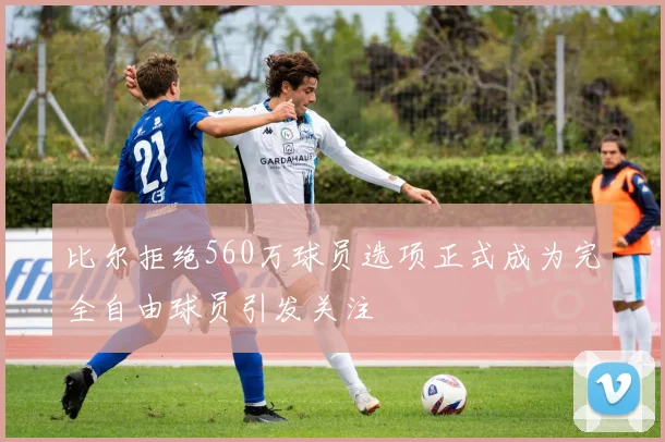 比尔拒绝560万球员选项正式成为完全自由球员引发关注