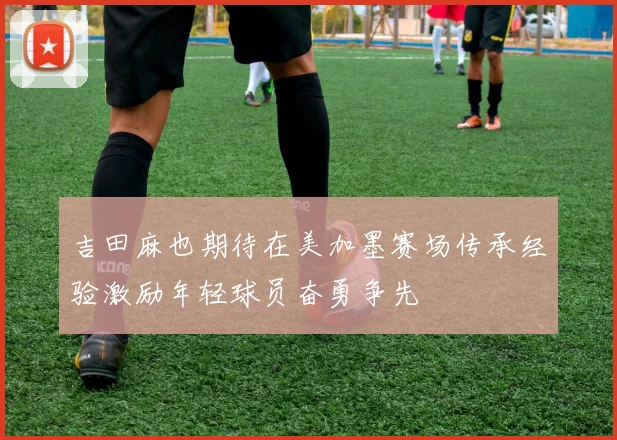 吉田麻也期待在美加墨赛场传承经验激励年轻球员奋勇争先