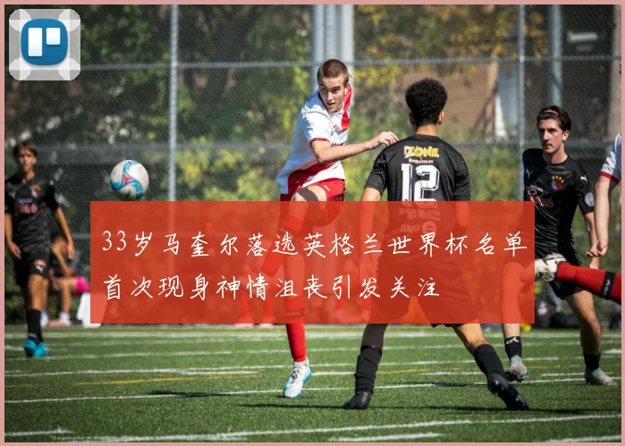 33岁马奎尔落选英格兰世界杯名单首次现身神情沮丧引发关注