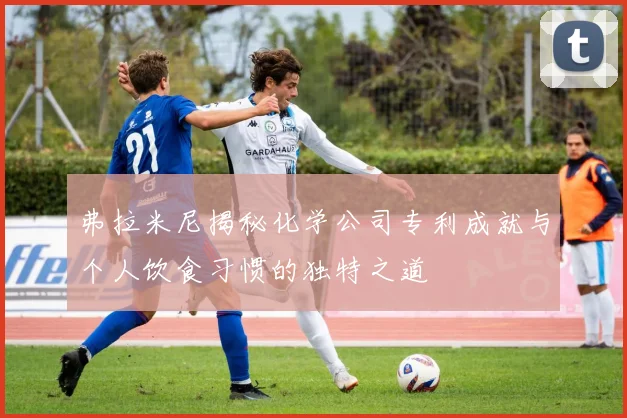 弗拉米尼揭秘化学公司专利成就与个人饮食习惯的独特之道