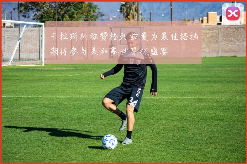 卡拉斯科称赞格列兹曼为最佳搭档期待参与美加墨世界杯盛宴