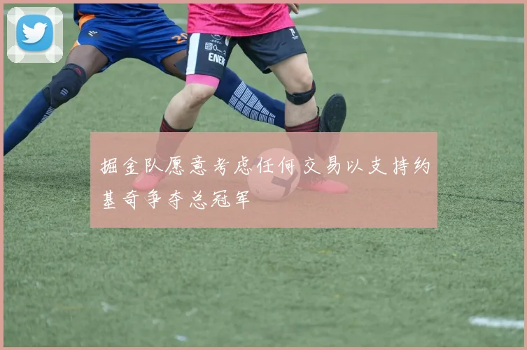 掘金队愿意考虑任何交易以支持约基奇争夺总冠军