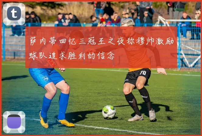 萨内蒂回忆三冠王之夜称穆帅激励球队追求胜利的信念