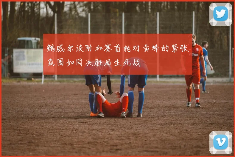 鲍威尔谈附加赛首轮对黄蜂的紧张氛围如同决胜局生死战
