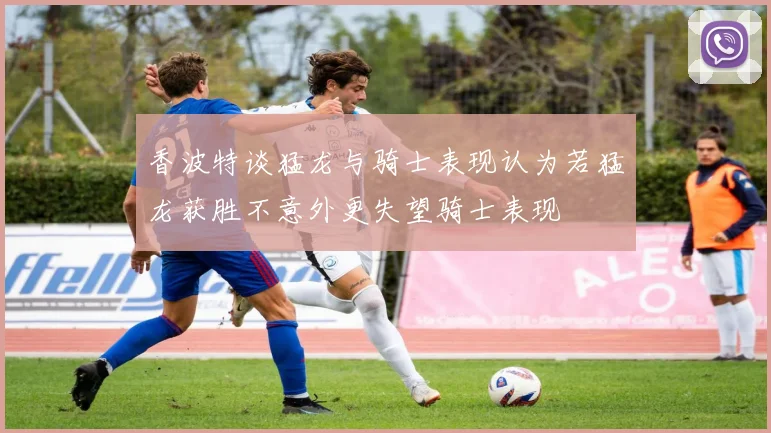 香波特谈猛龙与骑士表现认为若猛龙获胜不意外更失望骑士表现