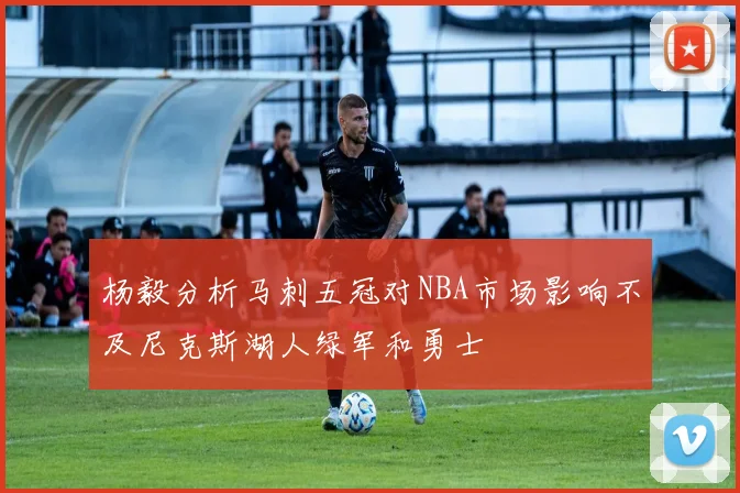 杨毅分析马刺五冠对NBA市场影响不及尼克斯湖人绿军和勇士