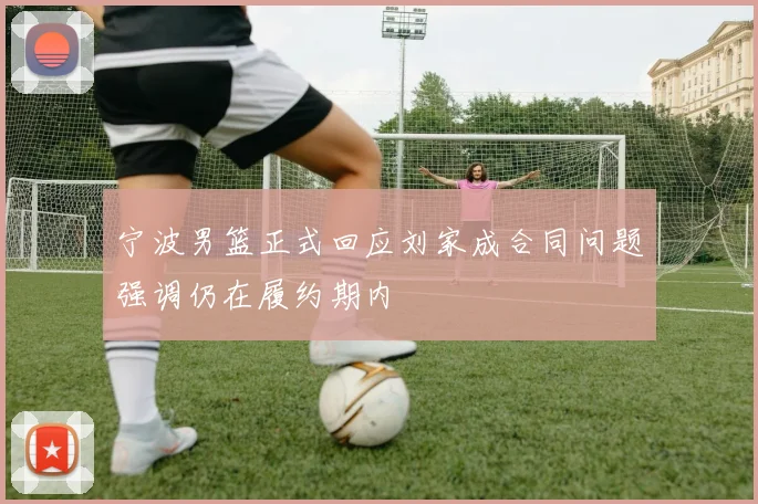 宁波男篮正式回应刘家成合同问题强调仍在履约期内
