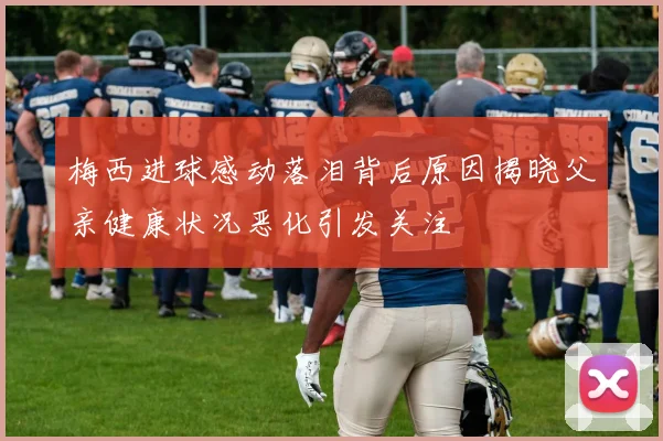 梅西进球感动落泪背后原因揭晓父亲健康状况恶化引发关注