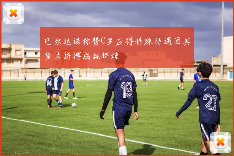 巴尔达诺称赞C罗应得特殊待遇因其努力拼搏成就辉煌