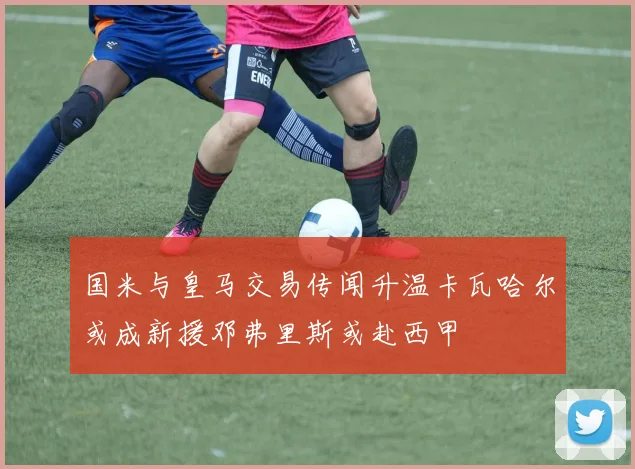国米与皇马交易传闻升温卡瓦哈尔或成新援邓弗里斯或赴西甲