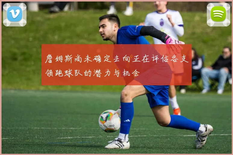 詹姆斯尚未确定去向正在评估各支领跑球队的潜力与机会