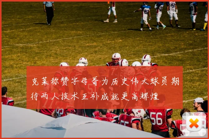 克莱称赞字母哥为历史伟大球员期待两人技术互补成就更高辉煌