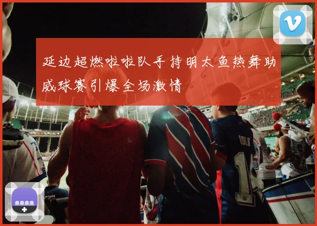 延边超燃啦啦队手持明太鱼热舞助威球赛引爆全场激情