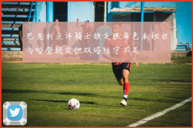 巴克利点评骑士缺乏狠角色米切尔与哈登稳定但双塔防守不足