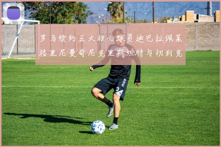 罗马续约五大核心球员迪巴拉佩莱格里尼曼奇尼克里斯坦特与切利克共创未来