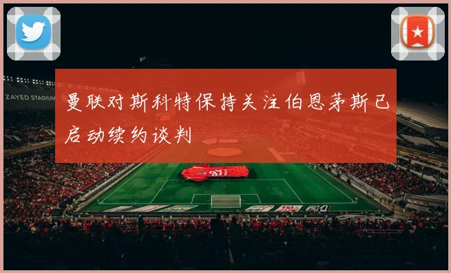 曼联对斯科特保持关注伯恩茅斯已启动续约谈判