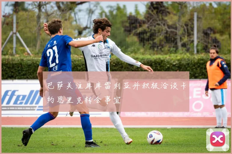 巴萨关注库库雷利亚并积极洽谈卡约恩里克转会事宜