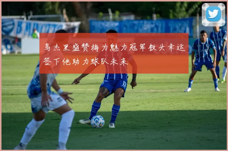 乌杰里盛赞梅为魅力冠军教头幸运签下他助力球队未来