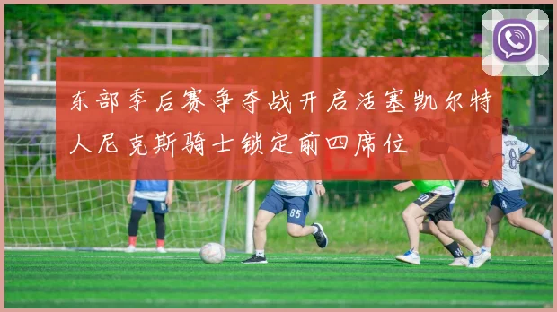 东部季后赛争夺战开启活塞凯尔特人尼克斯骑士锁定前四席位