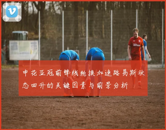 申花亚冠前锋线轮换加速路易斯状态回升的关键因素与前景分析