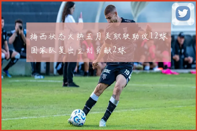 梅西状态火热五月美职联助攻12球国家队复出立刻贡献2球