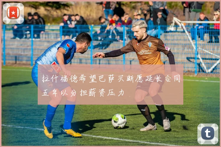 拉什福德希望巴萨买断愿延长合同五年以分担薪资压力