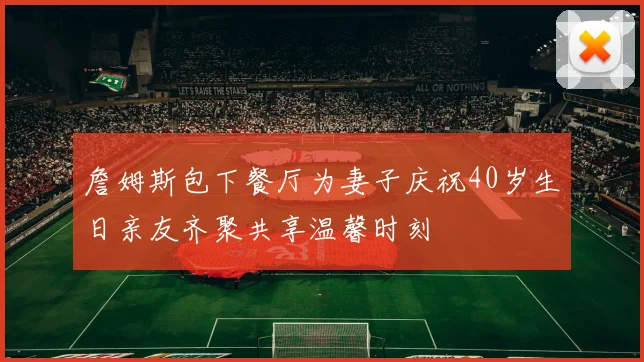 詹姆斯包下餐厅为妻子庆祝40岁生日亲友齐聚共享温馨时刻
