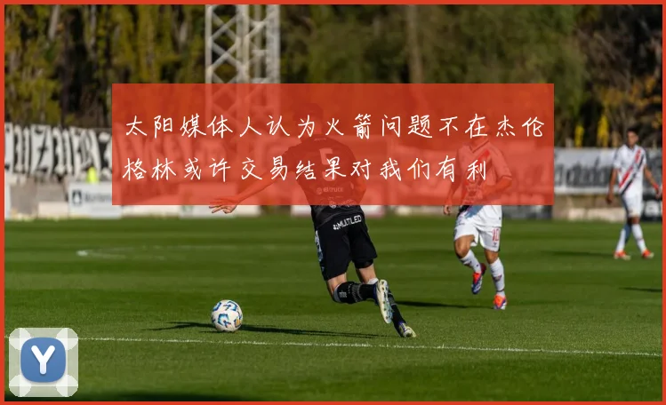 太阳媒体人认为火箭问题不在杰伦格林或许交易结果对我们有利